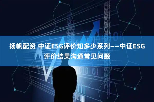 扬帆配资 中证ESG评价知多少系列——中证ESG评价结果沟通常见问题