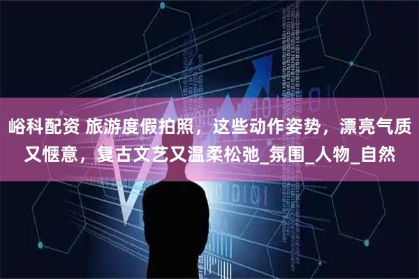 峪科配资 旅游度假拍照，这些动作姿势，漂亮气质又惬意，复古文艺又温柔松弛_氛围_人物_自然