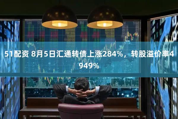 51配资 8月5日汇通转债上涨284%，转股溢价率4949%