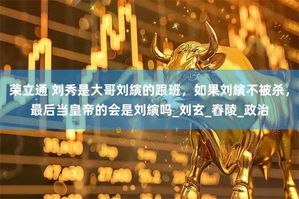 荣立通 刘秀是大哥刘縯的跟班，如果刘縯不被杀，最后当皇帝的会是刘縯吗_刘玄_舂陵_政治