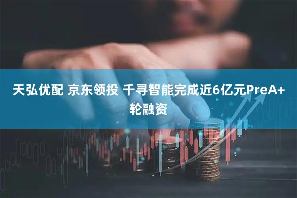 天弘优配 京东领投 千寻智能完成近6亿元PreA+轮融资