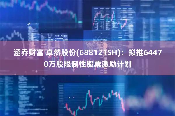 涵乔财富 卓然股份(688121SH)：拟推64470万股限制性股票激励计划