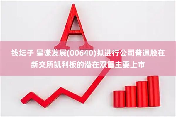 钱坛子 星谦发展(00640)拟进行公司普通股在新交所凯利板的潜在双重主要上市