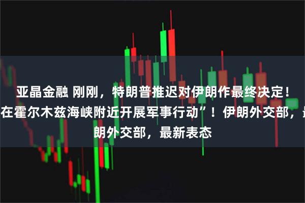 亚晶金融 刚刚，特朗普推迟对伊朗作最终决定！“美军将在霍尔木兹海峡附近开展军事行动”！伊朗外交部，最新表态