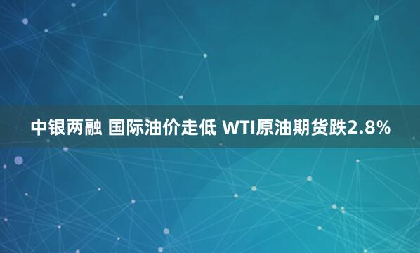 中银两融 国际油价走低 WTI原油期货跌2.8%