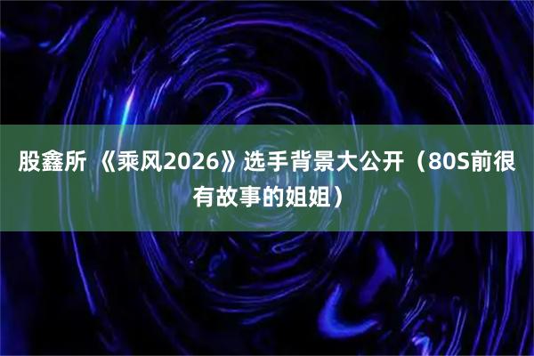 股鑫所 《乘风2026》选手背景大公开（80S前很有故事的姐姐）