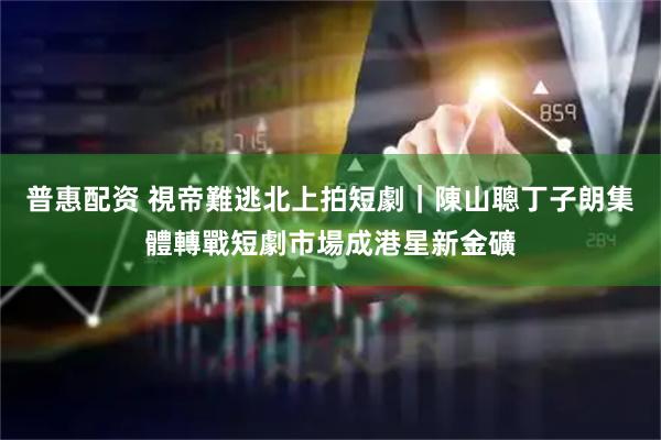 普惠配资 視帝難逃北上拍短劇｜陳山聰丁子朗集體轉戰短劇市場成港星新金礦