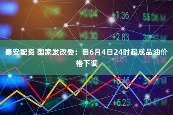 秦安配资 国家发改委：自6月4日24时起成品油价格下调