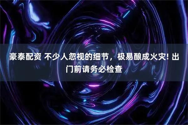 豪泰配资 不少人忽视的细节，极易酿成火灾! 出门前请务必检查
