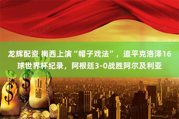 龙辉配资 梅西上演“帽子戏法”，追平克洛泽16球世界杯纪录，阿根廷3-0战胜阿尔及利亚