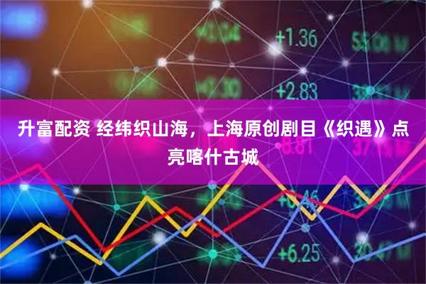升富配资 经纬织山海，上海原创剧目《织遇》点亮喀什古城